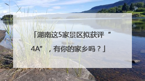 湖南这5家景区拟获评“4A”，有你的家乡吗？
