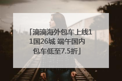 滴滴海外包车上线11国26城 端午国内包车低至7.5折