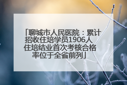 聊城市人民医院：累计招收住培学员1906人 住培结业首次考核合格率位于全省前列