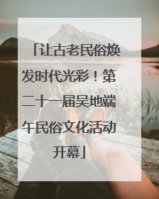 让古老民俗焕发时代光彩！第二十一届吴地端午民俗文化活动开幕