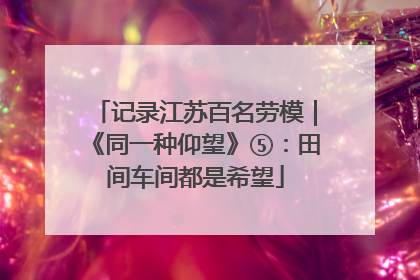 记录江苏百名劳模｜《同一种仰望》⑤：田间车间都是希望
