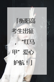 衡阳高考生出征，“红马甲”爱心护航！