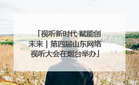 视听新时代·赋能创未来｜第四届山东网络视听大会在烟台举办