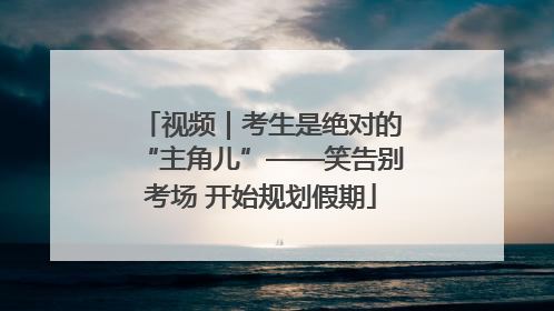 视频｜考生是绝对的“主角儿”——笑告别考场 开始规划假期