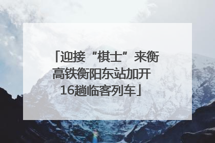 迎接“棋士”来衡 高铁衡阳东站加开16趟临客列车