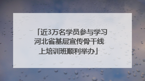 近3万名学员参与学习 河北省基层宣传骨干线上培训班顺利举办
