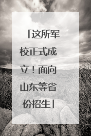这所军校正式成立！面向山东等省份招生