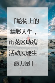 轮椅上的精彩人生，雨花区助残活动展现生命力量
