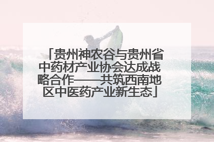 贵州神农谷与贵州省中药材产业协会达成战略合作——共筑西南地区中医药产业新生态