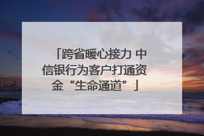 跨省暖心接力 中信银行为客户打通资金“生命通道”