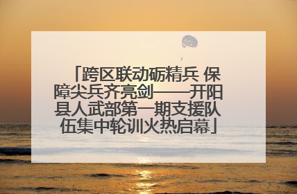 跨区联动砺精兵 保障尖兵齐亮剑——开阳县人武部第一期支援队伍集中轮训火热启幕