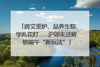 跨艾熏炉、品养生粽、学扎花灯……沪郊朱泾解锁端午“新玩法”