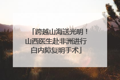 跨越山海送光明！山西医生赴非洲进行白内障复明手术