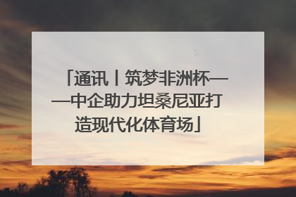 通讯丨筑梦非洲杯——中企助力坦桑尼亚打造现代化体育场