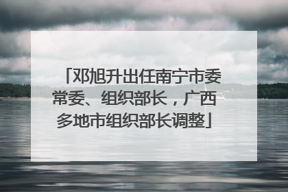 邓旭升出任南宁市委常委、组织部长，广西多地市组织部长调整