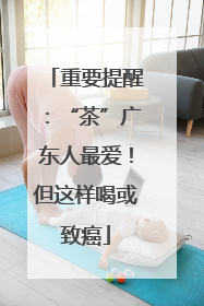 重要提醒：“茶”广东人最爱！但这样喝或致癌