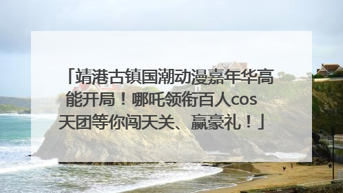 靖港古镇国潮动漫嘉年华高能开局！哪吒领衔百人cos天团等你闯天关、赢豪礼！
