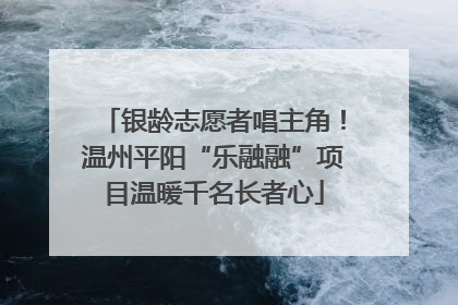 银龄志愿者唱主角！温州平阳“乐融融”项目温暖千名长者心