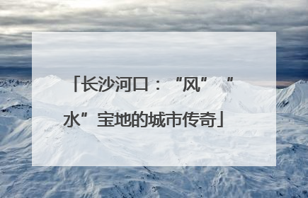 长沙河口：“风”“水”宝地的城市传奇