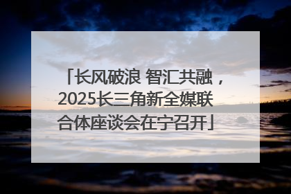 长风破浪 智汇共融，2025长三角新全媒联合体座谈会在宁召开