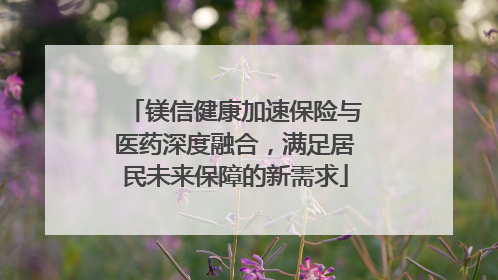 镁信健康加速保险与医药深度融合，满足居民未来保障的新需求