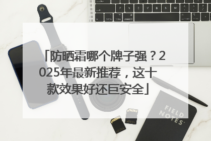 防晒霜哪个牌子强？2025年最新推荐，这十款效果好还巨安全
