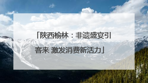 陕西榆林：非遗盛宴引客来 激发消费新活力