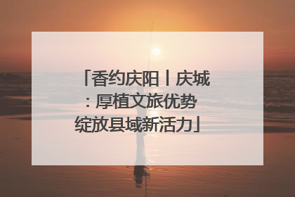 香约庆阳丨庆城：厚植文旅优势 绽放县域新活力