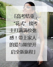 高考结束，“花式”接考主打满满松弛感！带上家人的爱与期望开启全新旅程