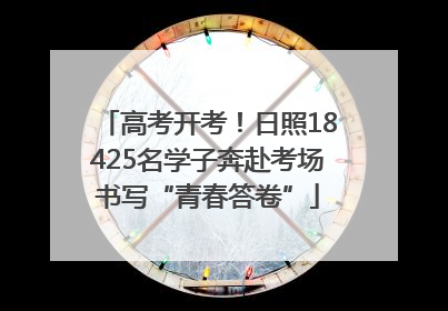 高考开考！日照18425名学子奔赴考场书写“青春答卷”