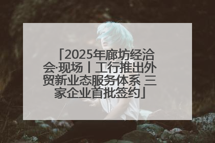 2025年廊坊经洽会·现场丨工行推出外贸新业态服务体系 三家企业首批签约