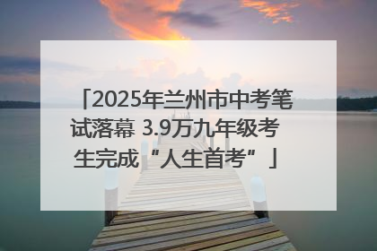 2025年兰州市中考笔试落幕 3.9万九年级考生完成“人生首考”