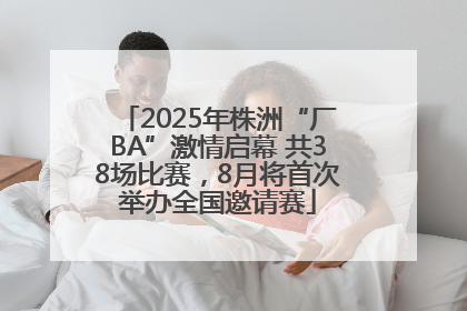 2025年株洲“厂BA”激情启幕 共38场比赛，8月将首次举办全国邀请赛