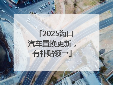 2025海口汽车置换更新，有补贴领→