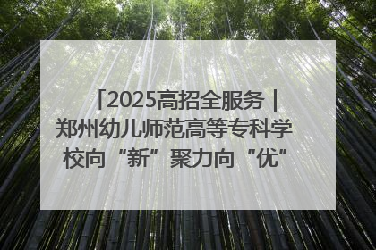 2025高招全服务｜郑州幼儿师范高等专科学校向“新”聚力向“优”提质 努力打造特色鲜明的高水平师范院校