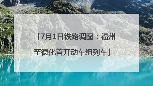 7月1日铁路调图：福州至德化首开动车组列车