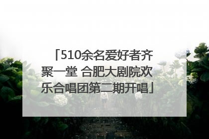 510余名爱好者齐聚一堂 合肥大剧院欢乐合唱团第二期开唱