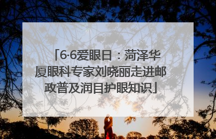 6·6爱眼日：菏泽华厦眼科专家刘晓丽走进邮政普及润目护眼知识