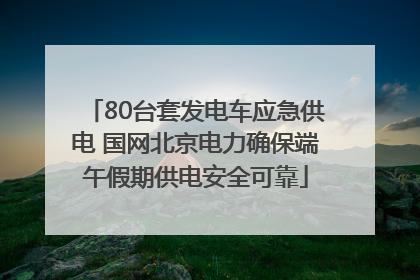 80台套发电车应急供电 国网北京电力确保端午假期供电安全可靠